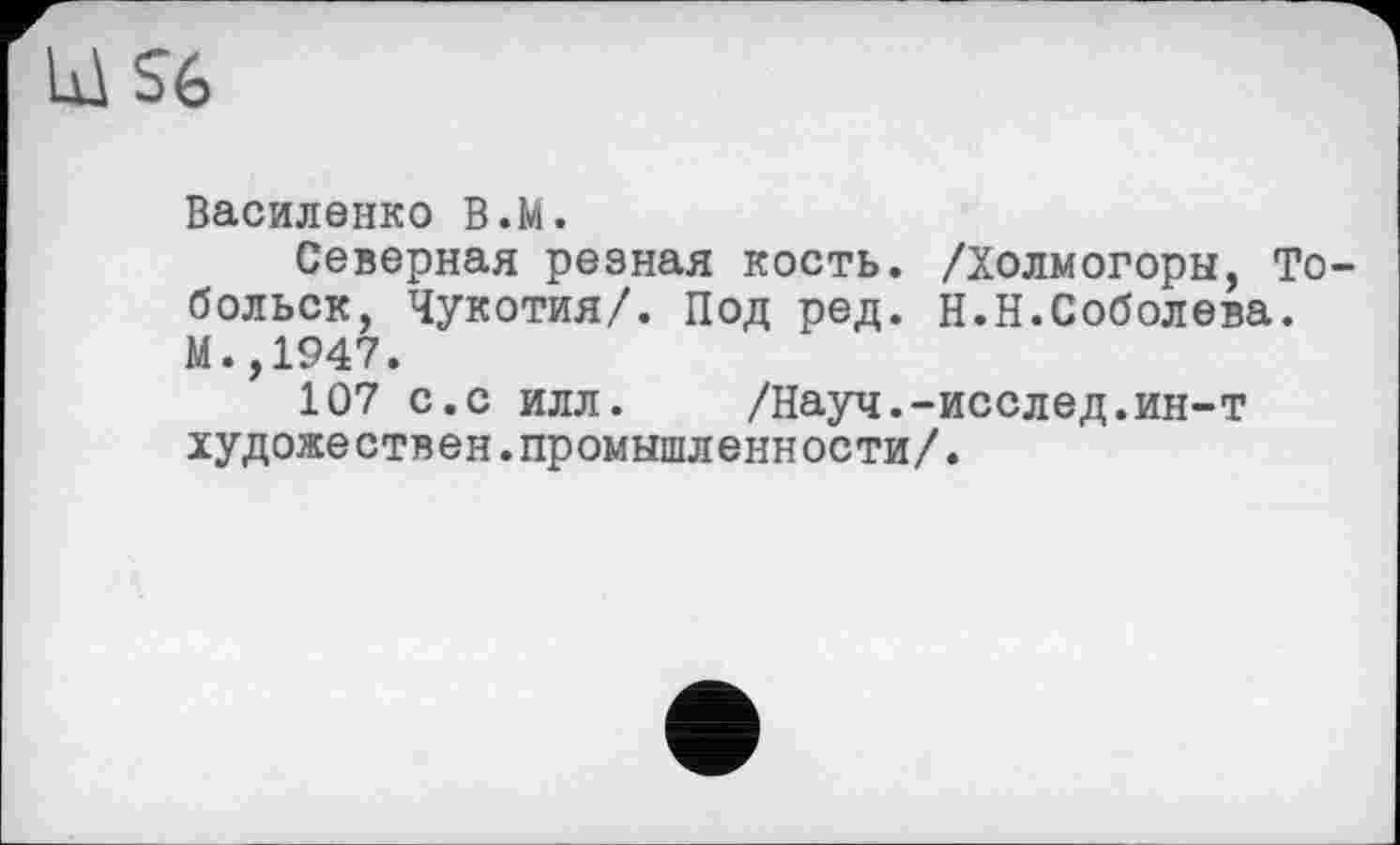 ﻿S6
Василенко B.M.
Северная резная кость. /Холмогоры, Тобольск, Чукотия/. Под ред. Н.Н.Соболева. И.,1947.
107 с.с илл. /Науч.-исслед.ин-т художествен.промышленности/.